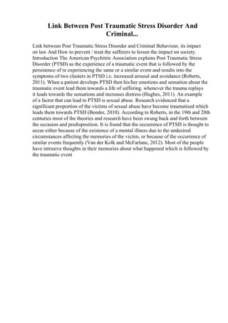 Link Between Post Traumatic Stress Disorder And
Criminal...
Link between Post Traumatic Stress Disorder and Criminal Behaviour, its impact
on law And How to prevent / treat the sufferers to lessen the impact on society.
Introduction The American Psychitric Association explains Post Traumatic Stress
Disorder (PTSD) as the experience of a traumatic event that is followed by the
persistence of re experiencing the same or a similar event and results into the
symptoms of two clusters in PTSD i.e. increased arousal and avoidance (Roberts,
2011). When a patient develops PTSD then his/her emotions and sensation about the
traumatic event lead them towards a life of suffering. whenever the trauma replays
it leads towards the sensations and increases distress (Hughes, 2011). An example
of a factor that can lead to PTSD is sexual abuse. Research evidenced that a
significant proportion of the victims of sexual abuse have become traumatised which
leads them towards PTSD (Bender, 2010). According to Roberts, in the 19th and 20th
centuries most of the theories and research have been swung back and forth between
the occasion and predisposition. It is found that the occurrence of PTSD is thought to
occur either because of the existence of a mental illness due to the undesired
circumstances affecting the memories of the victim, or because of the occurrence of
similar events frequently (Van der Kolk and McFarlane, 2012). Most of the people
have intrusive thoughts in their memories about what happened which is followed by
the traumatic event
 