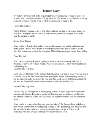 Tractor Essay
If you have a tractor with a flat or damaged tire, you are going to need to take it off
in order to fix or replace the tire. Taking a tire off of a tractor is very similar to taking
a tire off a regular vehicle. Here is what you are going to need to do.
Find A Flat Surface
The first thing you need to do is find a flat and even surface to park your tractor on.
You don t want your tractor to roll or move when you are working on it, so make
sure the surface is stable.
Secure Your Tractor
Once you have found a flat surface, you need to secure your trailer and make sure
that it doesn t move. Place bricks or wooden blocks behind and in front of all the
tires that you are not going to be changing. This will prevent your tractor from rolling.
Place The Jack
Don t use a regular jack; you are going to want to use a heavy duty jack that is
designed to cary a lot of extra weight. Place the jack under ... Show more content on
Helpwriting.net ...
Take Off The Hub Cap
Next, you need to take off the hubcap that is keeping your tire in place. You are going
to need to use a tire iron to take the hubcap off your trailer. You are going to need to
put the tire iron under the top of the rim, and then work slowly to loosen and pull of
the hubcap. You should work around the tire in a clockwise direction.
Take Off The Lug Nuts
Finally, take off the lug nuts. You are going to need to use a lug wrench in order to
remove each lug nut. In order to loosen the lug nuts, you are going to need to turn
the wrench clockwise. Make sure you place the lug nuts aside so you can use them
again.
Once you have removed the lug nuts, you can take off the damaged tire and place a
new tire on your tractor. You are going to need to first put the lug nuts back on, then
the hub cab, before you lower your tractor and remove the jack. If you need
assistance with this job you can take your tractor to your local
 