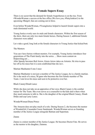 Female Supers Essay
There is no secret that the demand for female #superheroes is on the rise. From
#WonderWoman s success at the box office (We love you, #PattyJenkins!) to the
upcoming #Batgirl, fans are coming out in force.
Even before WonderWoman, #YoungJustice helped to launch female supers into a
male dominated world.
Young Justice evenly uses its male and female characters. Within the first season of
the show, there are only two main female heroes. During Season 2, additional female
characters were added.
Let s take a good, long look at the female characters in Young Justice that kicked butt.
The Mentors
You can t have heroes without mentors. For example, Young Justice introduces four
generations of The Flash family into the series. ... Show more content on
Helpwriting.net ...
After Speedy becomes Red Arrow, Green Arrow takes on Artemis. He tries to pass
her off as his niece but it is soon established that she isn t.
Martian Manhunter/J onn J onzz
Martian Manhunter is not just a member of The Justice League, he is a family martian.
He is the uncle of a niece, M gann who becomes the first female member of The
Team. J onn loves his niece and seen to be protective over her.
Black Canary/Dinah Lance
While she does not take on an apprentice of her own, Black Canary is the combat
trainer for The Team. She even serves as a counsellor to the kids and is there when
they need someone to talk to. She is the daughter of the original Black Canary, Dinah
Drake and cop Larry Lance.
WonderWoman/Diana Prince
The Amazon does not play much of a role. During Season 2, she becomes the mentor
of WonderGirl, Cassandra Cassie Sandsmark. WonderWoman serves as founding
member of the Justice League alongside Batman and Superman.
Zatara
Zatara is a minor member of the Justice League. He becomes Doctor Fate. He serves
as the mentor to his daughter, Zatanna.
 