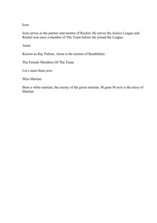 Icon
Icon serves as the partner and mentor of Rocket. He serves the Justice League and
Rocket was once a member of The Team before she joined the League.
Atom
Known as Ray Palmer, Atom is the mentor of Bumblebee.
The Female Members Of The Team
Let s meet them now.
Miss Martian
Born a white martian, the enemy of the green martian, M gann M orzz is the niece of
Martian
 