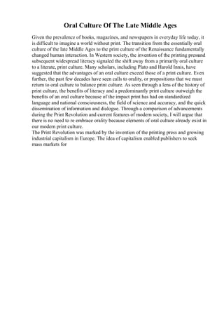Oral Culture Of The Late Middle Ages
Given the prevalence of books, magazines, and newspapers in everyday life today, it
is difficult to imagine a world without print. The transition from the essentially oral
culture of the late Middle Ages to the print culture of the Renaissance fundamentally
changed human interaction. In Western society, the invention of the printing pressand
subsequent widespread literacy signaled the shift away from a primarily oral culture
to a literate, print culture. Many scholars, including Plato and Harold Innis, have
suggested that the advantages of an oral culture exceed those of a print culture. Even
further, the past few decades have seen calls to orality, or propositions that we must
return to oral culture to balance print culture. As seen through a lens of the history of
print culture, the benefits of literacy and a predominantly print culture outweigh the
benefits of an oral culture because of the impact print has had on standardized
language and national consciousness, the field of science and accuracy, and the quick
dissemination of information and dialogue. Through a comparison of advancements
during the Print Revolution and current features of modern society, I will argue that
there is no need to re embrace orality because elements of oral culture already exist in
our modern print culture.
The Print Revolution was marked by the invention of the printing press and growing
industrial capitalism in Europe. The idea of capitalism enabled publishers to seek
mass markets for
 