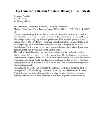 The Omnivore s Dilemm A Natural History Of Four Meals
Jo Anney Yandall
Food Societies
Dr. Kathryn Besio
The Omnivore s Dilemma: A Natural History of Four Meals
Michael Pollan. New York: Penguin Group, 2006. 1 411 pp., (ISBN 978 0 14 303858
0).
As omnivorous beings, it seems that is both a blessing and a curse to have such a
vast amount of meal choices to choose from. In The Omnivore s Dilemma, Michael
Pollan explores the majority of these options and offers a sort of guide on how to
make a choice. The UC Berkeley Graduate School journalism professor takes us on
an eye opening ride with this book where we find out horrifying truths on the
ingredients of the foods we eat every day and whether our choices benefit our bank
accounts more than they do our health and the earth.
The book is divided into three sections with each section focused on the major
players in our diet in terms of where they come from. The first section (consisting of
the first seven chapters) would, of course, focus the industrial food chain. The second
emphasizes alternative foods, mainly organic foods and the last section is based on
hunter gatherer foods. Each section ends with a meal that he consumes and gives us
his thoughts on such.
Pollan begins his journey of exploring the industrial food chain by taking a trip to
the supermarket. Reason being, most Americans, buy their food from such stores.
During this trip, he finds what seems to be a wide variety of choices. However,
majority of these choices have one thing in common: they have corn in them or
 