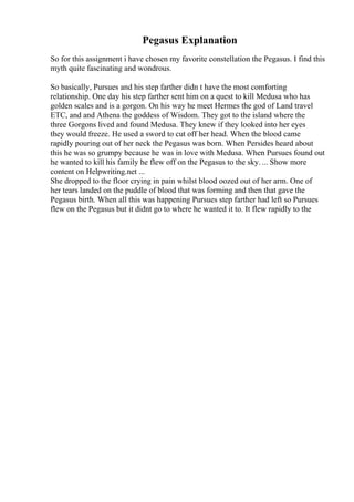 Pegasus Explanation
So for this assignment i have chosen my favorite constellation the Pegasus. I find this
myth quite fascinating and wondrous.
So basically, Pursues and his step farther didn t have the most comforting
relationship. One day his step farther sent him on a quest to kill Medusa who has
golden scales and is a gorgon. On his way he meet Hermes the god of Land travel
ETC, and and Athena the goddess of Wisdom. They got to the island where the
three Gorgons lived and found Medusa. They knew if they looked into her eyes
they would freeze. He used a sword to cut off her head. When the blood came
rapidly pouring out of her neck the Pegasus was born. When Persides heard about
this he was so grumpy because he was in love with Medusa. When Pursues found out
he wanted to kill his family he flew off on the Pegasus to the sky.... Show more
content on Helpwriting.net ...
She dropped to the floor crying in pain whilst blood oozed out of her arm. One of
her tears landed on the puddle of blood that was forming and then that gave the
Pegasus birth. When all this was happening Pursues step farther had left so Pursues
flew on the Pegasus but it didnt go to where he wanted it to. It flew rapidly to the
 