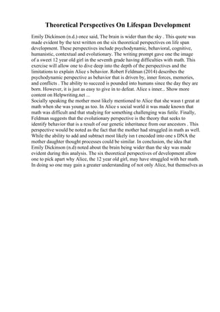 Theoretical Perspectives On Lifespan Development
Emily Dickinson (n.d.) once said, The brain is wider than the sky . This quote was
made evident by the text written on the six theoretical perspectives on life span
development. These perspectives include psychodynamic, behavioral, cognitive,
humanistic, contextual and evolutionary. The writing prompt gave one the image
of a sweet 12 year old girl in the seventh grade having difficulties with math. This
exercise will allow one to dive deep into the depth of the perspectives and the
limitations to explain Alice s behavior. Robert Feldman (2014) describes the
psychodynamic perspective as behavior that is driven by, inner forces, memories,
and conflicts . The ability to succeed is pounded into humans since the day they are
born. However, it is just as easy to give in to defeat. Alice s inner... Show more
content on Helpwriting.net ...
Socially speaking the mother most likely mentioned to Alice that she wasn t great at
math when she was young as too. In Alice s social world it was made known that
math was difficult and that studying for something challenging was futile. Finally,
Feldman suggests that the evolutionary perspective is the theory that seeks to
identify behavior that is a result of our genetic inheritance from our ancestors . This
perspective would be noted as the fact that the mother had struggled in math as well.
While the ability to add and subtract most likely isn t encoded into one s DNA the
mother daughter thought processes could be similar. In conclusion, the idea that
Emily Dickinson (n.d) noted about the brain being wider than the sky was made
evident during this analysis. The six theoretical perspectives of development allow
one to pick apart why Alice, the 12 year old girl, may have struggled with her math.
In doing so one may gain a greater understanding of not only Alice, but themselves as
 