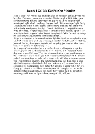 Before I Got My Eye Put Out Meaning
What is Sight? Just because you have sight does not mean you can see. Poems can
have lots of meaning, power, and persuasion. Great examples of this is We grow
accustomed to the dark and Before I got my eye put out . Both have different
meanings of sight, which can change how you think of the meaning of sight. Emily
Dickinson, the author of these poems, started to have aches and pain in her eyes
which slowly was depleting her sight. But this disability never stopped her from
being able to see . We grow accustomed to the dark focuses on every aspect of the
word sight . It can be perceived as literalor metaphorical. While Before I got my eye
put out is only talking about the literal aspect of sight .
We grow accustomed to the dark talks about sight in a literal and metaphorical sense.
Emily Dickinson has a great way of making the readers really think about what they
just read. Not only is the poem powerful and intriguing, you question what you ...
Show more content on Helpwriting.net ...
An example of how she does this is in the fourth stanza of her poem it says The
Bravest grope a little And sometimes hit a Tree Directly in the Forehead But as
they learn to see .(Dickinson) This can paint two pictures in your mind, one can be
the literal version which makes you think of someone that gropes with the darkness
and will run into things, but as he makes mistakes he will adapt to the darkness and
won t run into things anymore. The metaphorical picture that it can paint in your
mind is that someone that is in the darkness , unknown, will not know how to do
something, for example ride a bike. But as they continue to grope with it they will
slowly get better at it, even if that means they run into a couple trees. No one is
instantly perfect at everything, so that means that you must be in the dark about
something, and it s not until you re brave enough to fail, will you
 