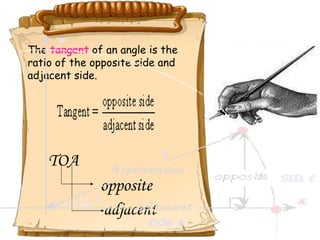 The  tangent  of an angle is the  ratio of the opposite side and  adjacent side.    TOA opposite adjacent 