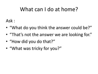 What can I do at home? 
Ask : 
• “What do you think the answer could be?” 
• “That’s not the answer we are looking for.” 
• “How did you do that?” 
• “What was tricky for you?” 
