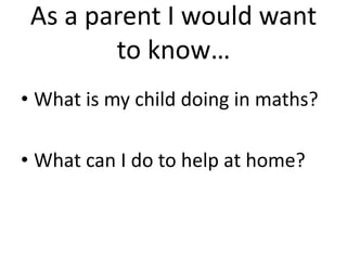 As a parent I would want 
to know… 
• What is my child doing in maths? 
• What can I do to help at home? 
 