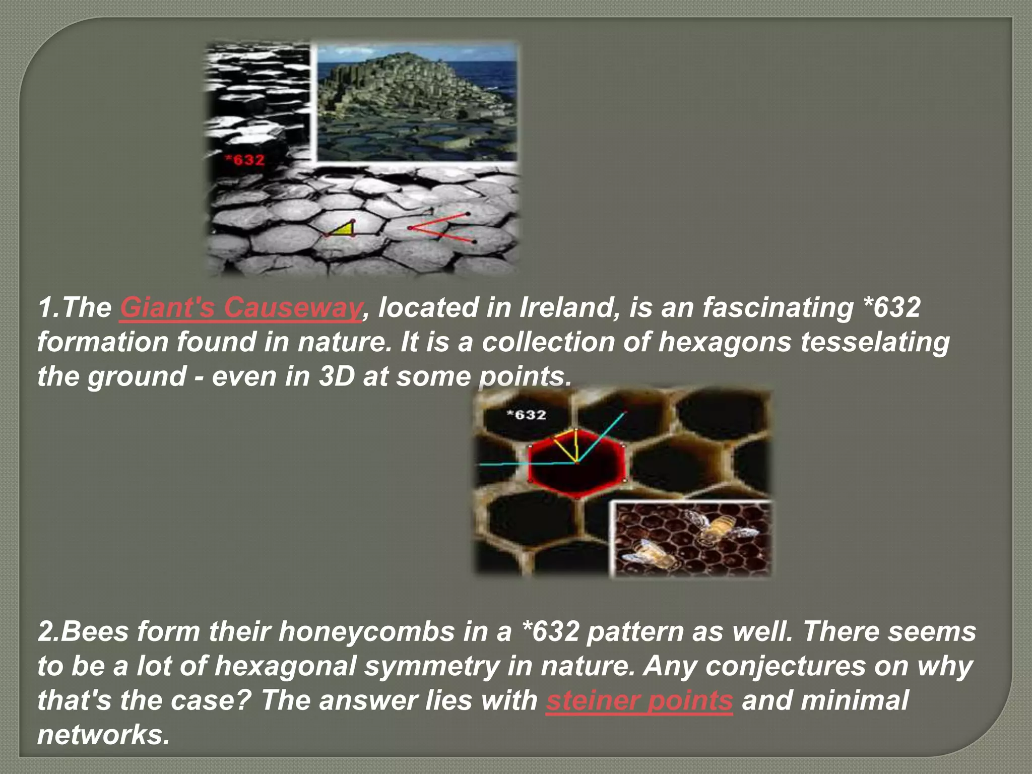 1.The Giant's Causeway, located in Ireland, is an fascinating *632
formation found in nature. It is a collection of hexagons tesselating
the ground - even in 3D at some points.




2.Bees form their honeycombs in a *632 pattern as well. There seems
to be a lot of hexagonal symmetry in nature. Any conjectures on why
that's the case? The answer lies with steiner points and minimal
networks.
 