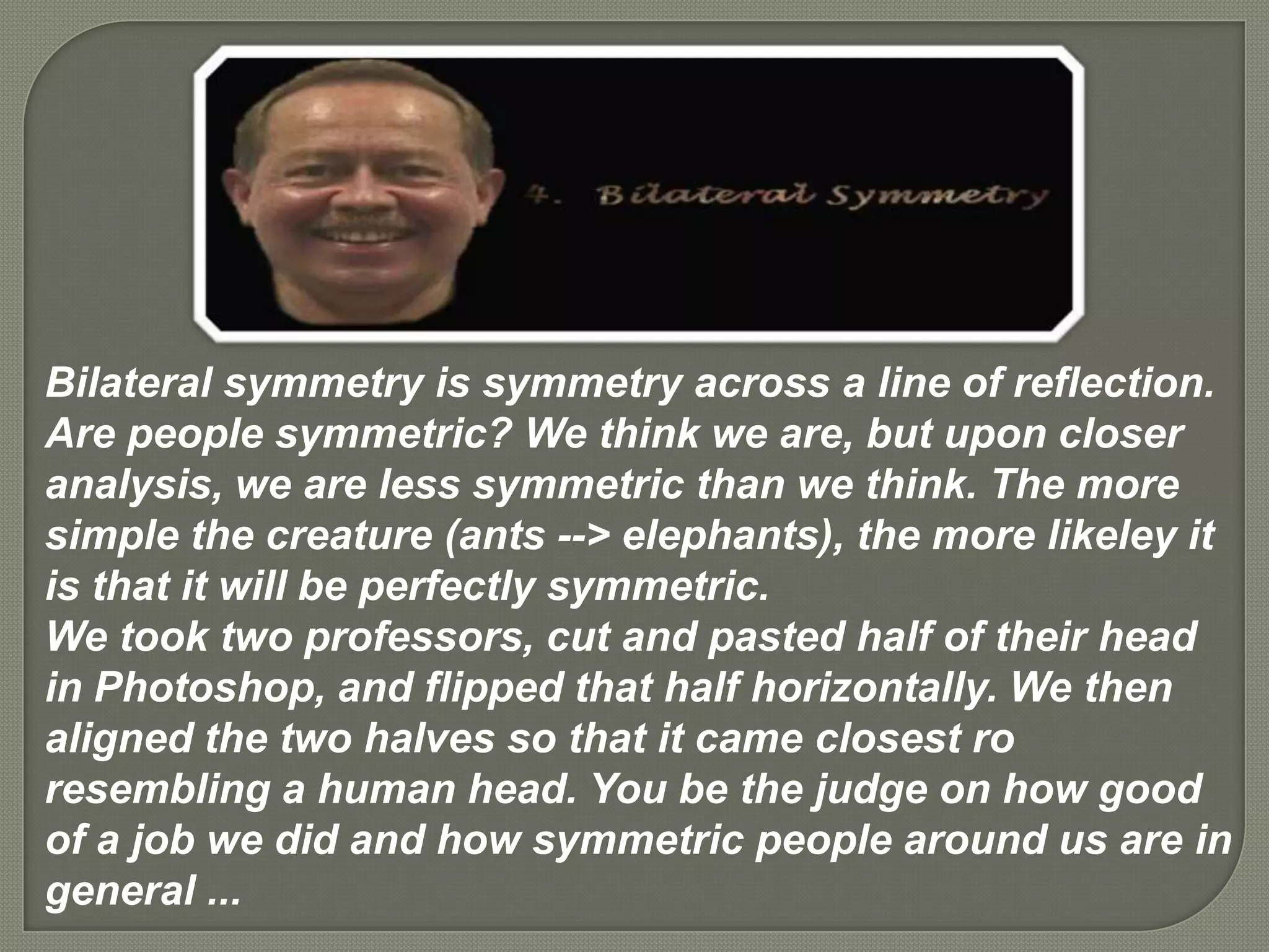 Bilateral symmetry is symmetry across a line of reflection.
Are people symmetric? We think we are, but upon closer
analysis, we are less symmetric than we think. The more
simple the creature (ants --> elephants), the more likeley it
is that it will be perfectly symmetric.
We took two professors, cut and pasted half of their head
in Photoshop, and flipped that half horizontally. We then
aligned the two halves so that it came closest ro
resembling a human head. You be the judge on how good
of a job we did and how symmetric people around us are in
general ...
 
