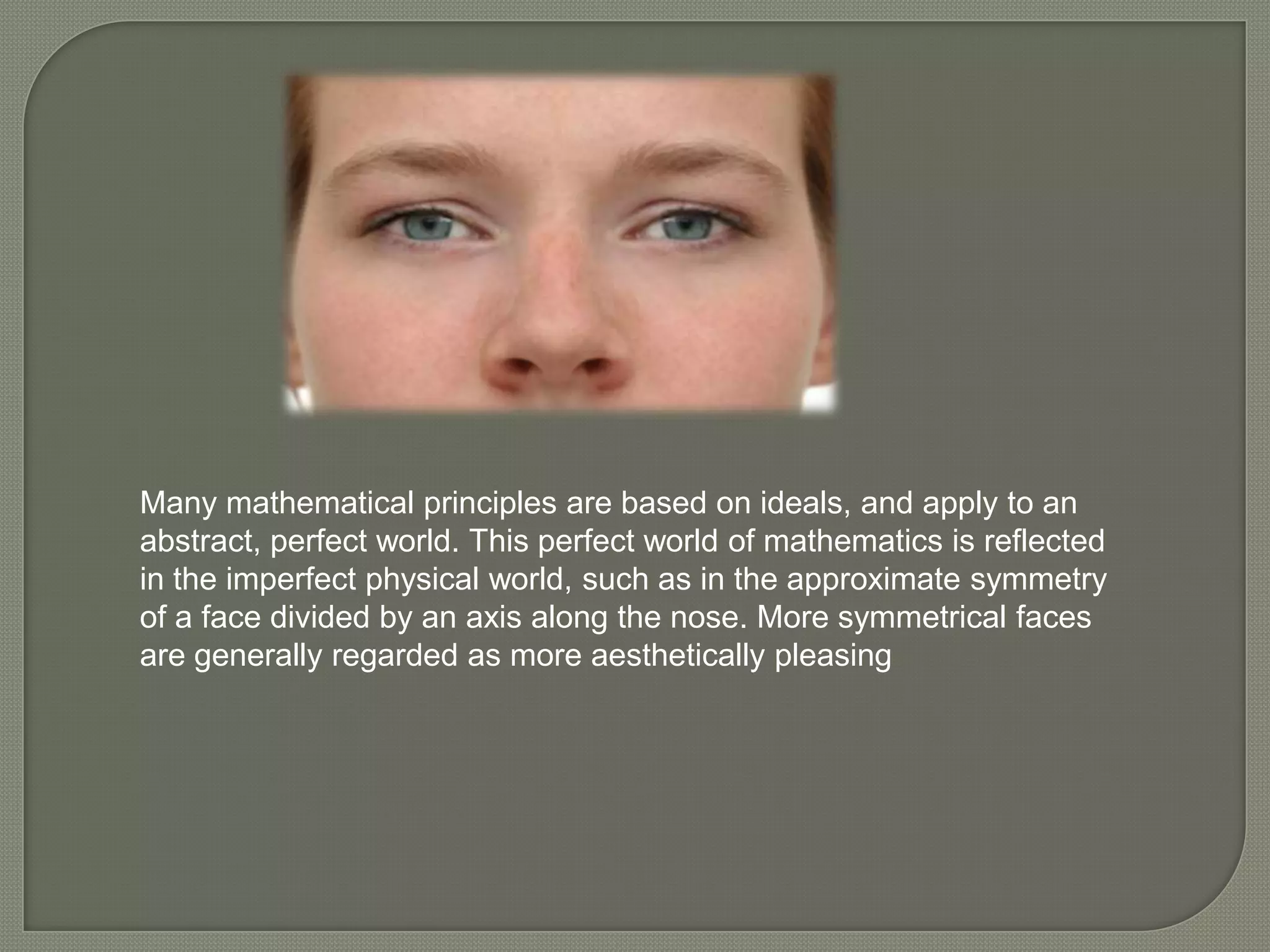 Many mathematical principles are based on ideals, and apply to an
abstract, perfect world. This perfect world of mathematics is reflected
in the imperfect physical world, such as in the approximate symmetry
of a face divided by an axis along the nose. More symmetrical faces
are generally regarded as more aesthetically pleasing
 