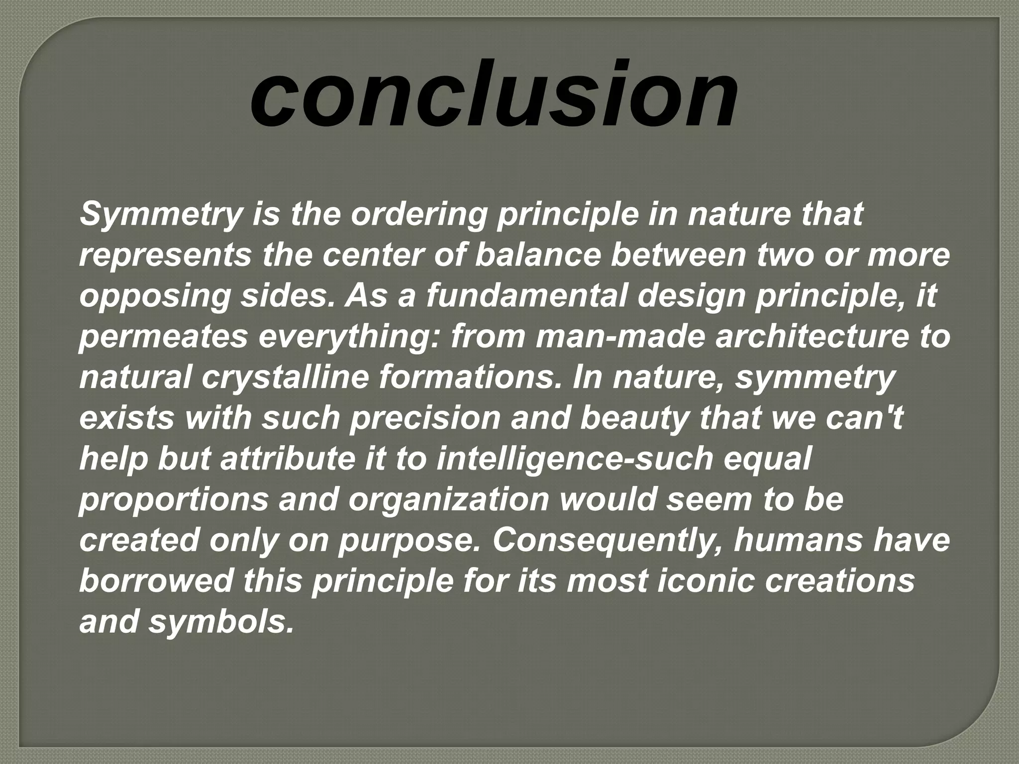 conclusion
Symmetry is the ordering principle in nature that
represents the center of balance between two or more
opposing sides. As a fundamental design principle, it
permeates everything: from man-made architecture to
natural crystalline formations. In nature, symmetry
exists with such precision and beauty that we can't
help but attribute it to intelligence-such equal
proportions and organization would seem to be
created only on purpose. Consequently, humans have
borrowed this principle for its most iconic creations
and symbols.
 