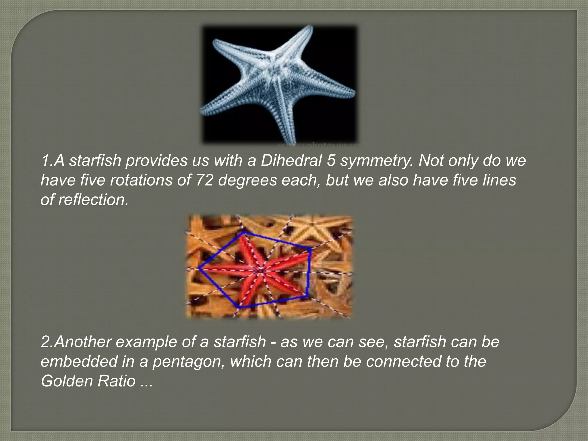 1.A starfish provides us with a Dihedral 5 symmetry. Not only do we
have five rotations of 72 degrees each, but we also have five lines
of reflection.




2.Another example of a starfish - as we can see, starfish can be
embedded in a pentagon, which can then be connected to the
Golden Ratio ...
 