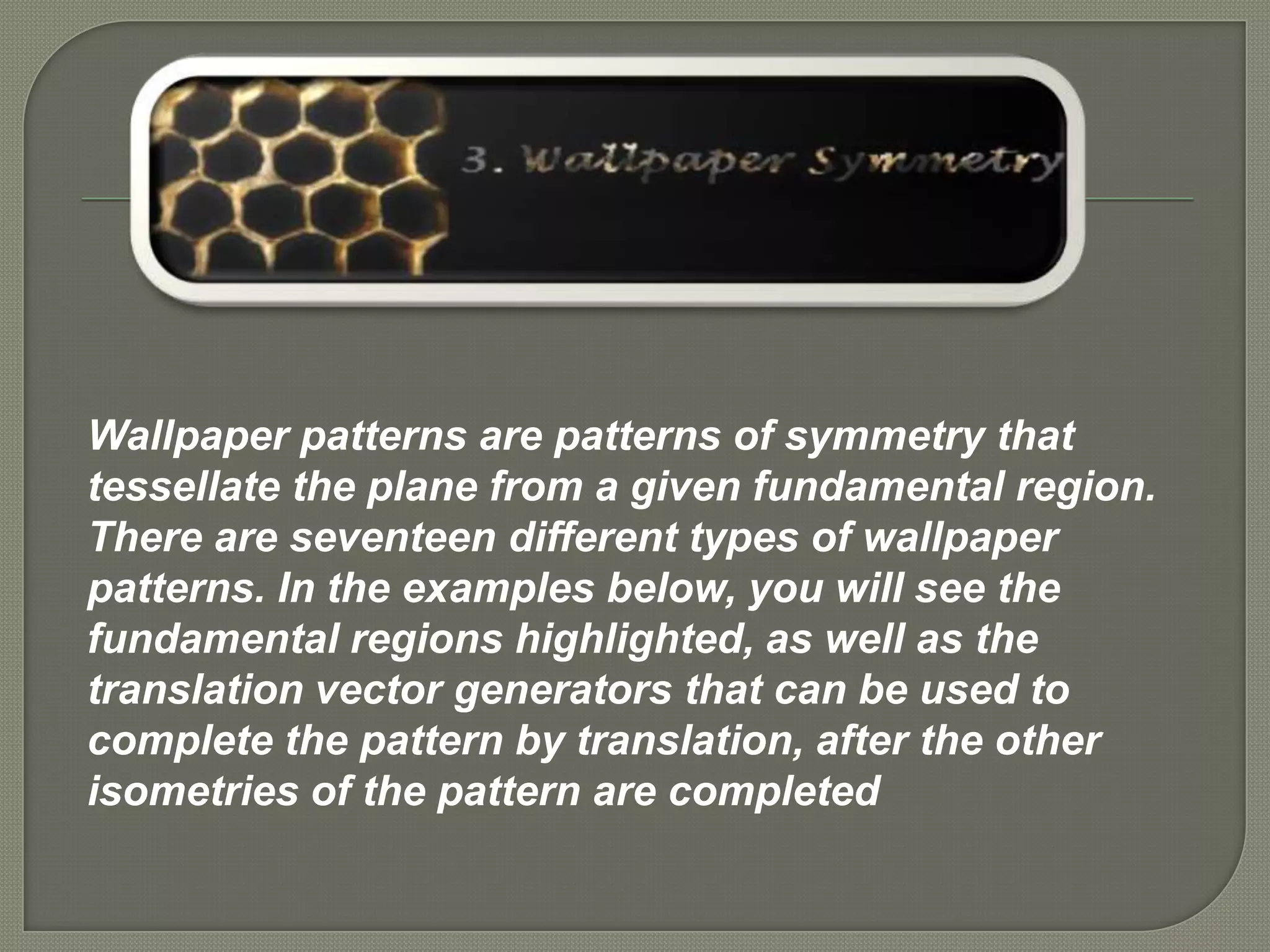 Wallpaper patterns are patterns of symmetry that
tessellate the plane from a given fundamental region.
There are seventeen different types of wallpaper
patterns. In the examples below, you will see the
fundamental regions highlighted, as well as the
translation vector generators that can be used to
complete the pattern by translation, after the other
isometries of the pattern are completed
 