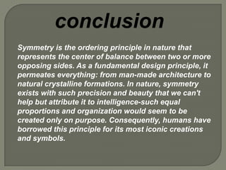 conclusion
Symmetry is the ordering principle in nature that
represents the center of balance between two or more
opposing sides. As a fundamental design principle, it
permeates everything: from man-made architecture to
natural crystalline formations. In nature, symmetry
exists with such precision and beauty that we can't
help but attribute it to intelligence-such equal
proportions and organization would seem to be
created only on purpose. Consequently, humans have
borrowed this principle for its most iconic creations
and symbols.
 