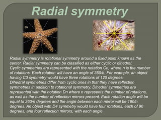 Radial symmetry


Radial symmetry is rotational symmetry around a fixed point known as the
center. Radial symmetry can be classified as either cyclic or dihedral.
Cyclic symmetries are represented with the notation Cn, where n is the number
of rotations. Each rotation will have an angle of 360/n. For example, an object
having C3 symmetry would have three rotations of 120 degrees.
Dihedral symmetries differ from cyclic ones in that they have reflection
symmetries in addition to rotational symmetry. Dihedral symmetries are
represented with the notation Dn where n represents the number of rotations,
as well as the number of reflection mirrors present. Each rotation angle will be
equal to 360/n degrees and the angle between each mirror will be 180/n
degrees. An object with D4 symmetry would have four rotations, each of 90
degrees, and four reflection mirrors, with each angle
 