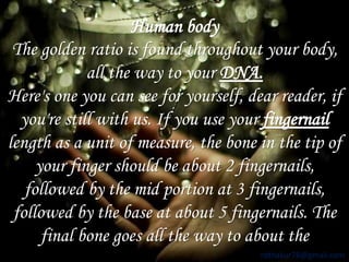 Human body 
The golden ratio is found throughout your body, 
all the way to your DNA. 
Here's one you can see for yourself, dear reader, if 
you're still with us. If you use your fingernail 
length as a unit of measure, the bone in the tip of 
your finger should be about 2 fingernails, 
followed by the mid portion at 3 fingernails, 
followed by the base at about 5 fingernails. The 
final bone goes all the way to about the 
rdthakur78@gmail.com 
 