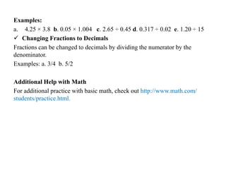 Examples:
a. 4.25 × 3.8 b. 0.05 × 1.004 c. 2.65 ÷ 0.45 d. 0.317 ÷ 0.02 e. 1.20 ÷ 15
 Changing Fractions to Decimals
Fractions can be changed to decimals by dividing the numerator by the
denominator.
Examples: a. 3/4 b. 5/2
Additional Help with Math
For additional practice with basic math, check out http://www.math.com/
students/practice.html.
 