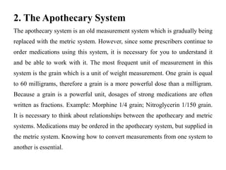 2. The Apothecary System
The apothecary system is an old measurement system which is gradually being
replaced with the metric system. However, since some prescribers continue to
order medications using this system, it is necessary for you to understand it
and be able to work with it. The most frequent unit of measurement in this
system is the grain which is a unit of weight measurement. One grain is equal
to 60 milligrams, therefore a grain is a more powerful dose than a milligram.
Because a grain is a powerful unit, dosages of strong medications are often
written as fractions. Example: Morphine 1/4 grain; Nitroglycerin 1/150 grain.
It is necessary to think about relationships between the apothecary and metric
systems. Medications may be ordered in the apothecary system, but supplied in
the metric system. Knowing how to convert measurements from one system to
another is essential.
 