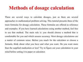 Methods of dosage calculation
There are several ways to calculate dosages, just as there are several
approaches to mathematical problem solving. This tutorial presents three of the
main formulas for dosage calculation. These formulas are offered as reference
and examples. If you have learned calculations using another method, feel free
to use that method. The main rule is: you should choose a method that is
comfortable for you and which assures accuracy. Most dosage calculations are
a matter of common sense. Before you reach for the calculator or choose a
formula, think about what you have and what you want. Do you want more
than the supplied medication or less? Try to figure out your calculation in your
mind before setting it to paper or calculator.
 