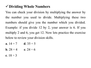 Dividing Whole Numbers
You can check your division by multiplying the answer by
the number you used to divide. Multiplying these two
numbers should give you the number which you divided.
Example: if you divide 12 by 2, your answer is 6. If you
multiply 2 and 6, you get 12. Now lets practice the exercise
below to review your division skills.
a. 14 ÷ 7 d. 35 ÷ 5
b. 28 ÷ 4 e. 24 ÷ 6
c. 18 ÷ 3
 