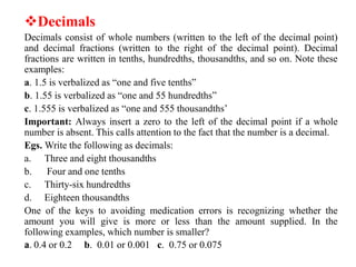 Decimals
Decimals consist of whole numbers (written to the left of the decimal point)
and decimal fractions (written to the right of the decimal point). Decimal
fractions are written in tenths, hundredths, thousandths, and so on. Note these
examples:
a. 1.5 is verbalized as “one and five tenths”
b. 1.55 is verbalized as “one and 55 hundredths”
c. 1.555 is verbalized as “one and 555 thousandths’
Important: Always insert a zero to the left of the decimal point if a whole
number is absent. This calls attention to the fact that the number is a decimal.
Egs. Write the following as decimals:
a. Three and eight thousandths
b. Four and one tenths
c. Thirty-six hundredths
d. Eighteen thousandths
One of the keys to avoiding medication errors is recognizing whether the
amount you will give is more or less than the amount supplied. In the
following examples, which number is smaller?
a. 0.4 or 0.2 b. 0.01 or 0.001 c. 0.75 or 0.075
 