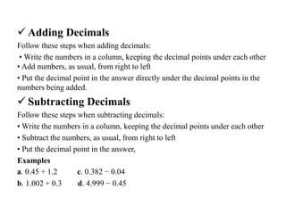  Adding Decimals
Follow these steps when adding decimals:
• Write the numbers in a column, keeping the decimal points under each other
• Add numbers, as usual, from right to left
• Put the decimal point in the answer directly under the decimal points in the
numbers being added.
 Subtracting Decimals
Follow these steps when subtracting decimals:
• Write the numbers in a column, keeping the decimal points under each other
• Subtract the numbers, as usual, from right to left
• Put the decimal point in the answer,
Examples
a. 0.45 + 1.2 c. 0.382 − 0.04
b. 1.002 + 0.3 d. 4.999 − 0.45
 