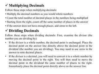  Multiplying Decimals
Follow these steps when multiplying decimals:
• Multiply the decimal numbers as you would whole numbers
• Count the total number of decimal places in the numbers being multiplied
• Starting from the right, count off the same number of places in the answer
• If the answer does not have enough places, add zeros to the left.
 Dividing Decimals
Follow these steps when dividing decimals: First, examine the divisor (the
number you are dividing by):
• If the divisor is a whole number, the decimal point is unchanged. Place the
decimal point on the answer line directly above the decimal point in the
dividend (the number you are dividing). You may need to use zeros in the
answer to note decimal places.
• If the divisor is a decimal, you will need to convert it to a whole number by
moving the decimal point to the right. You will then need to move the
decimal point in the dividend the same number of places to the right.
Immediately place the decimal point directly above on the answer line.
 