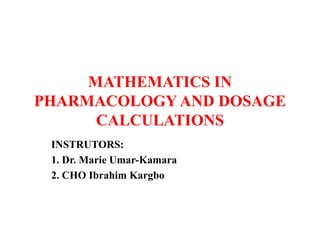 MATHEMATICS IN
PHARMACOLOGY AND DOSAGE
CALCULATIONS
INSTRUTORS:
1. Dr. Marie Umar-Kamara
2. CHO Ibrahim Kargbo
 