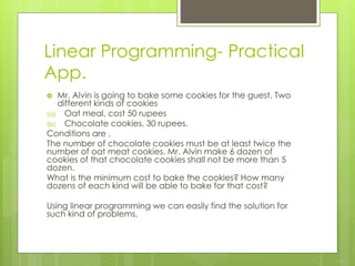 Linear Programming- Practical
App.
 Mr. Alvin is going to bake some cookies for the guest. Two
different kinds of cookies
(a) Oat meal, cost 50 rupees
(b) Chocolate cookies, 30 rupees.
Conditions are ,
The number of chocolate cookies must be at least twice the
number of oat meat cookies. Mr. Alvin make 6 dozen of
cookies of that chocolate cookies shall not be more than 5
dozen.
What is the minimum cost to bake the cookies? How many
dozens of each kind will be able to bake for that cost?
Using linear programming we can easily find the solution for
such kind of problems.
 