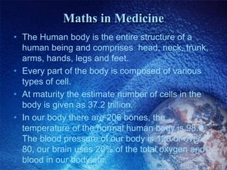 Maths in Medicine
• The Human body is the entire structure of a
human being and comprises head, neck, trunk,
arms, hands, legs and feet.
• Every part of the body is composed of various
types of cell.
• At maturity the estimate number of cells in the
body is given as 37.2 trillion.
• In our body there are 206 bones, the
temperature of the normal human body is 98.6,
The blood pressure of our body is 120 or over
80, our brain uses 20% of the total oxygen and
blood in our body.etc.
 