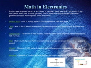Math in Electronics
• Analytic geometry uses numerical techniques to describe classic geometric concepts including
lines, points and curves. Analytic geometry uses numerical techniques to describe classic
geometric concepts including lines, points and curves.
• Kilowatt Hours – Unit of energy equal to 3.6 mega joules or 1000 watt hours.
• OHM – The SI unit of electrical resistance between two points of a conductor with a difference of 1
volt.
• Voltage (Volt) – The SI unit of volts across a conductor when a one ampere current dissipates one
watt of power.
• Watt – Derived unit of power that measures the rate of energy conversion defined in one joule per
second.
• Kilowatt – Measure of 1000 watts of standard electrical power or an energy consumption rate of
1000 joules.
• Megawatt – Measure of 1 million watts of standard electrical power or one joule per second.
 
