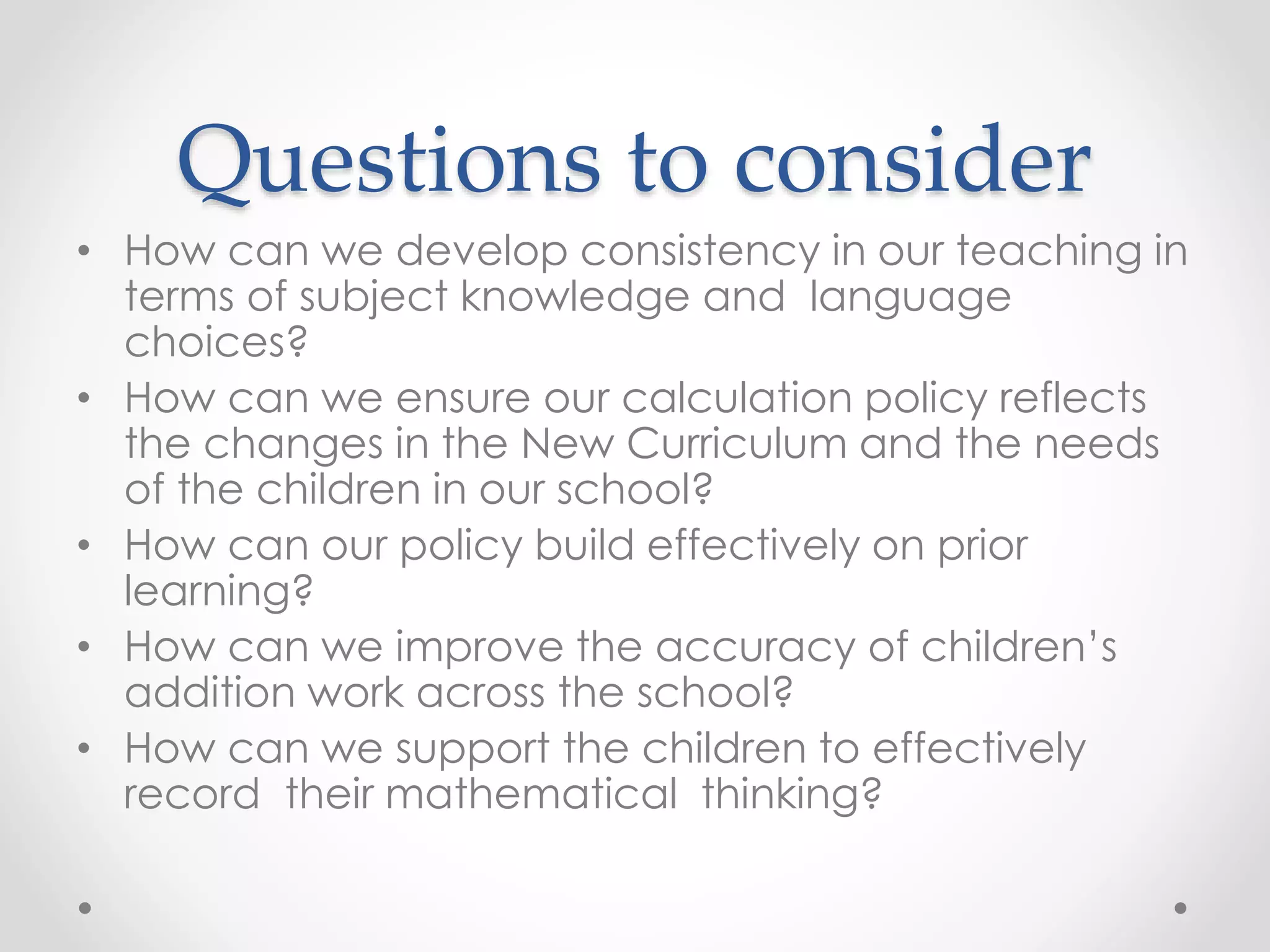 Questions to consider
• How can we develop consistency in our teaching in
terms of subject knowledge and language
choices?
• How can we ensure our calculation policy reflects
the changes in the New Curriculum and the needs
of the children in our school?
• How can our policy build effectively on prior
learning?
• How can we improve the accuracy of children’s
addition work across the school?
• How can we support the children to effectively
record their mathematical thinking?
 