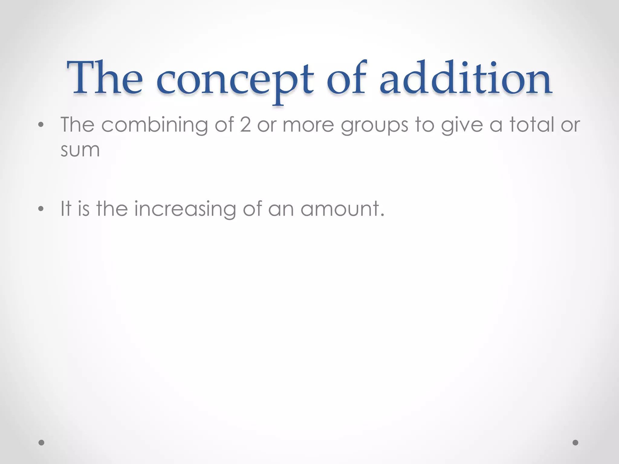 The concept of addition
• The combining of 2 or more groups to give a total or
sum
• It is the increasing of an amount.
 