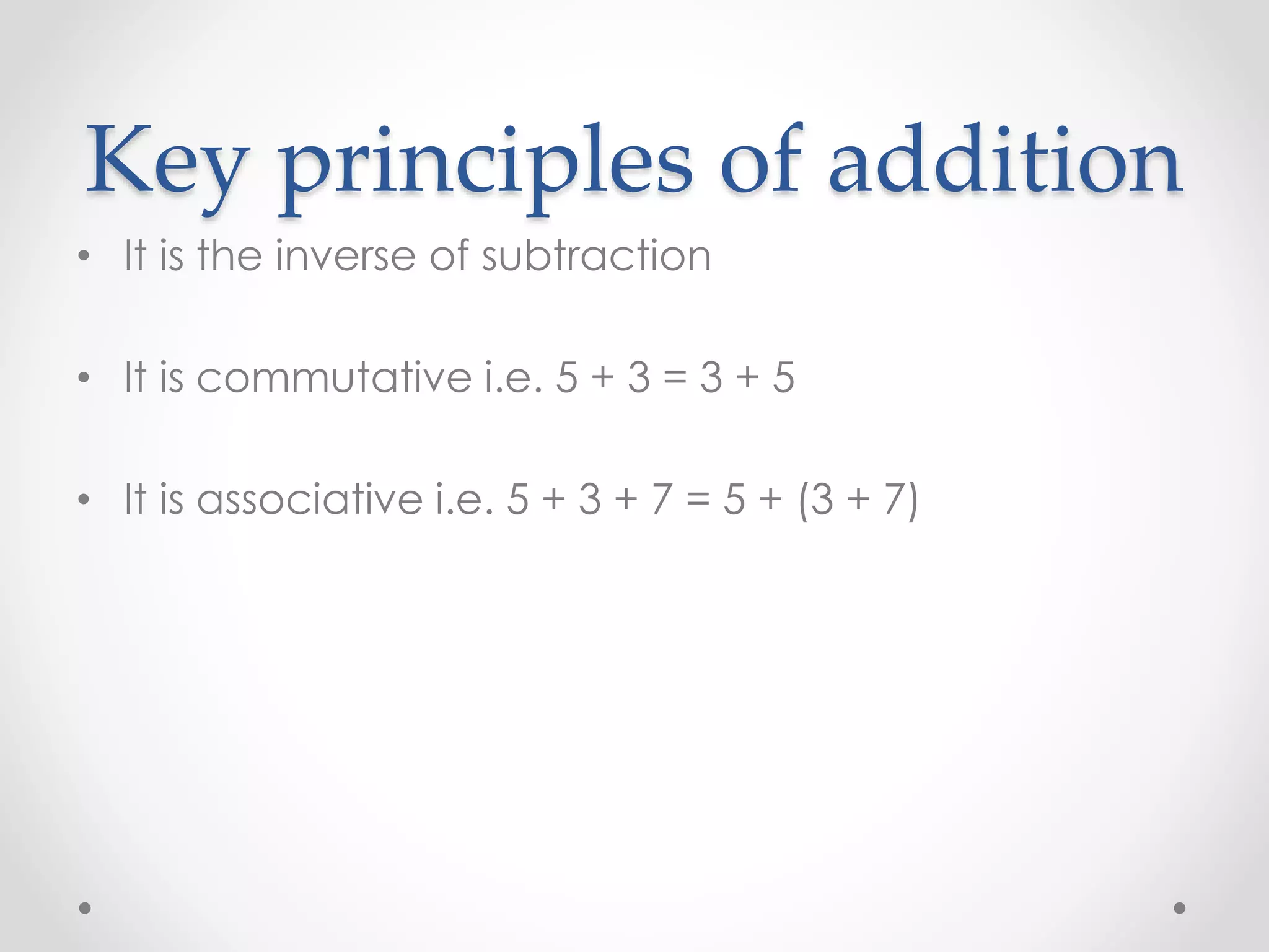 Key principles of addition
• It is the inverse of subtraction
• It is commutative i.e. 5 + 3 = 3 + 5
• It is associative i.e. 5 + 3 + 7 = 5 + (3 + 7)
 