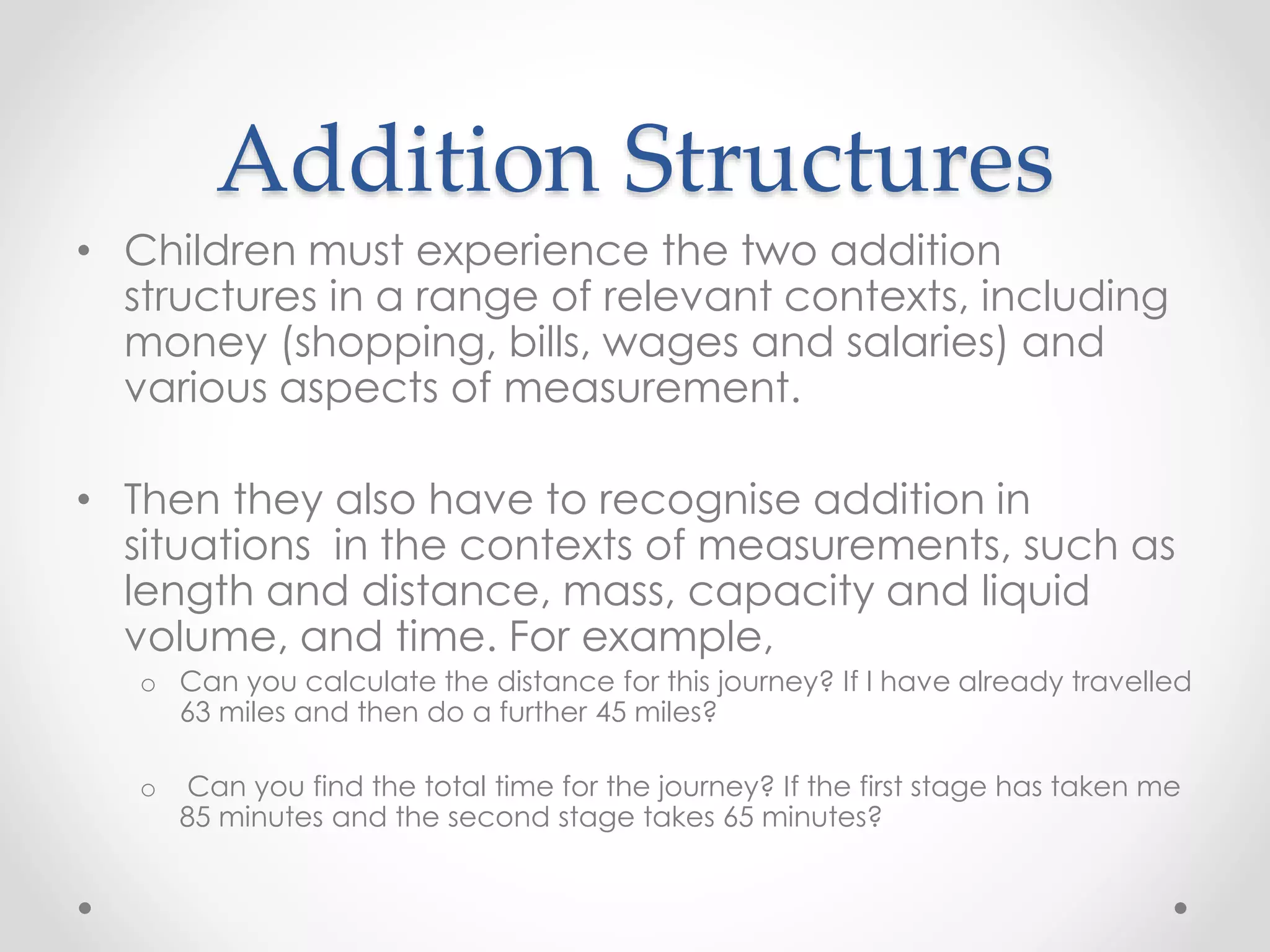 Addition Structures
• Children must experience the two addition
structures in a range of relevant contexts, including
money (shopping, bills, wages and salaries) and
various aspects of measurement.
• Then they also have to recognise addition in
situations in the contexts of measurements, such as
length and distance, mass, capacity and liquid
volume, and time. For example,
o Can you calculate the distance for this journey? If I have already travelled
63 miles and then do a further 45 miles?
o Can you find the total time for the journey? If the first stage has taken me
85 minutes and the second stage takes 65 minutes?
 