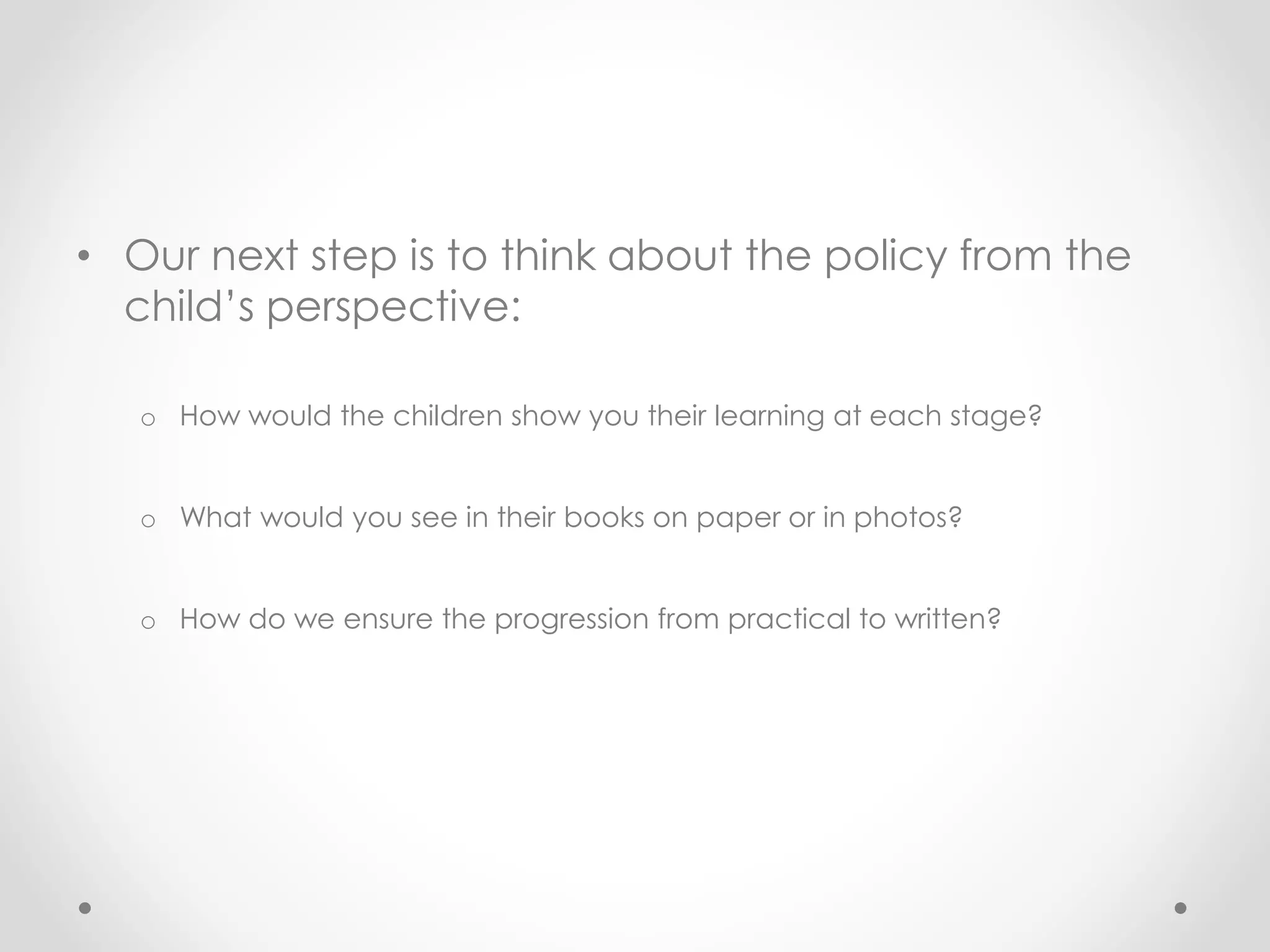 • Our next step is to think about the policy from the
child’s perspective:
o How would the children show you their learning at each stage?
o What would you see in their books on paper or in photos?
o How do we ensure the progression from practical to written?
 