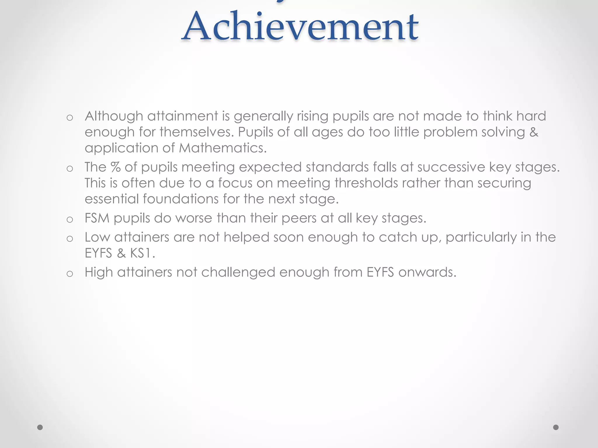 Achievement
o Although attainment is generally rising pupils are not made to think hard
enough for themselves. Pupils of all ages do too little problem solving &
application of Mathematics.
o The % of pupils meeting expected standards falls at successive key stages.
This is often due to a focus on meeting thresholds rather than securing
essential foundations for the next stage.
o FSM pupils do worse than their peers at all key stages.
o Low attainers are not helped soon enough to catch up, particularly in the
EYFS & KS1.
o High attainers not challenged enough from EYFS onwards.
 