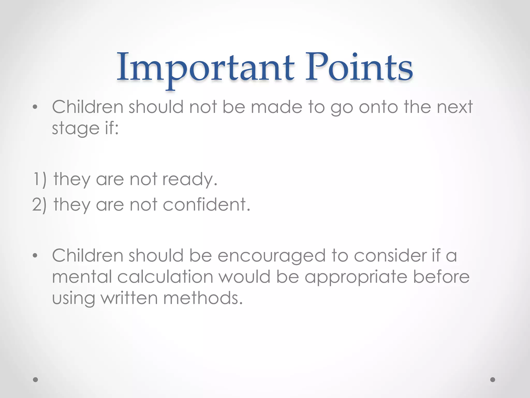 Important Points
• Children should not be made to go onto the next
stage if:
1) they are not ready.
2) they are not confident.
• Children should be encouraged to consider if a
mental calculation would be appropriate before
using written methods.
 