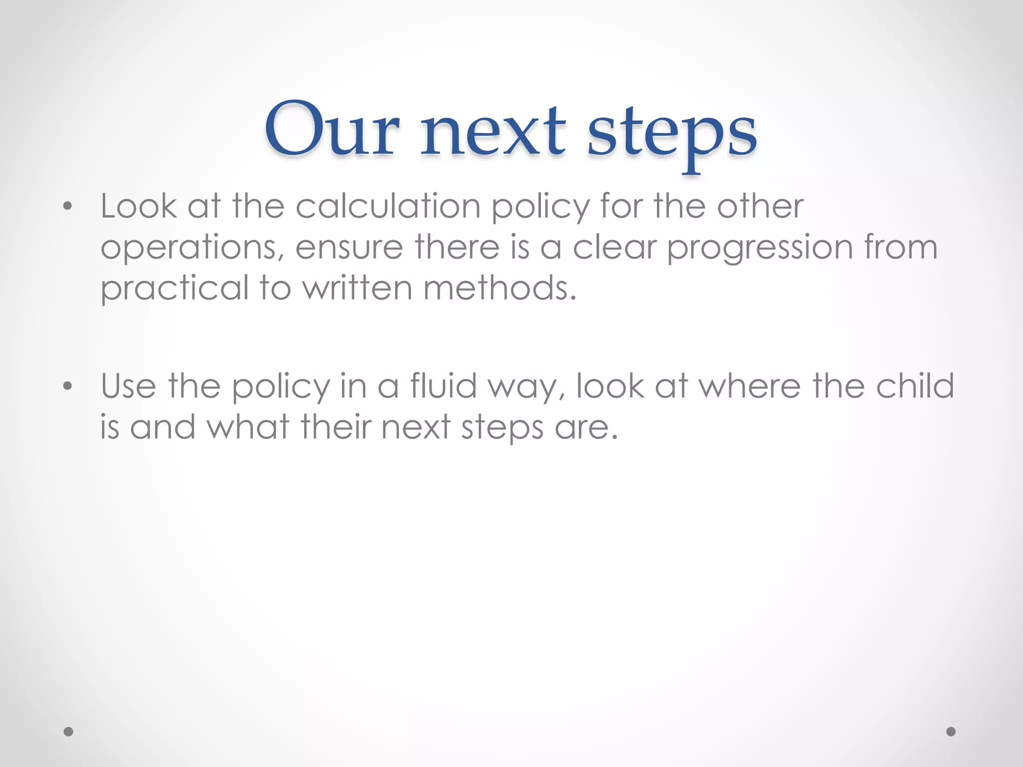 Our next steps
• Look at the calculation policy for the other
operations, ensure there is a clear progression from
practical to written methods.
• Use the policy in a fluid way, look at where the child
is and what their next steps are.
 