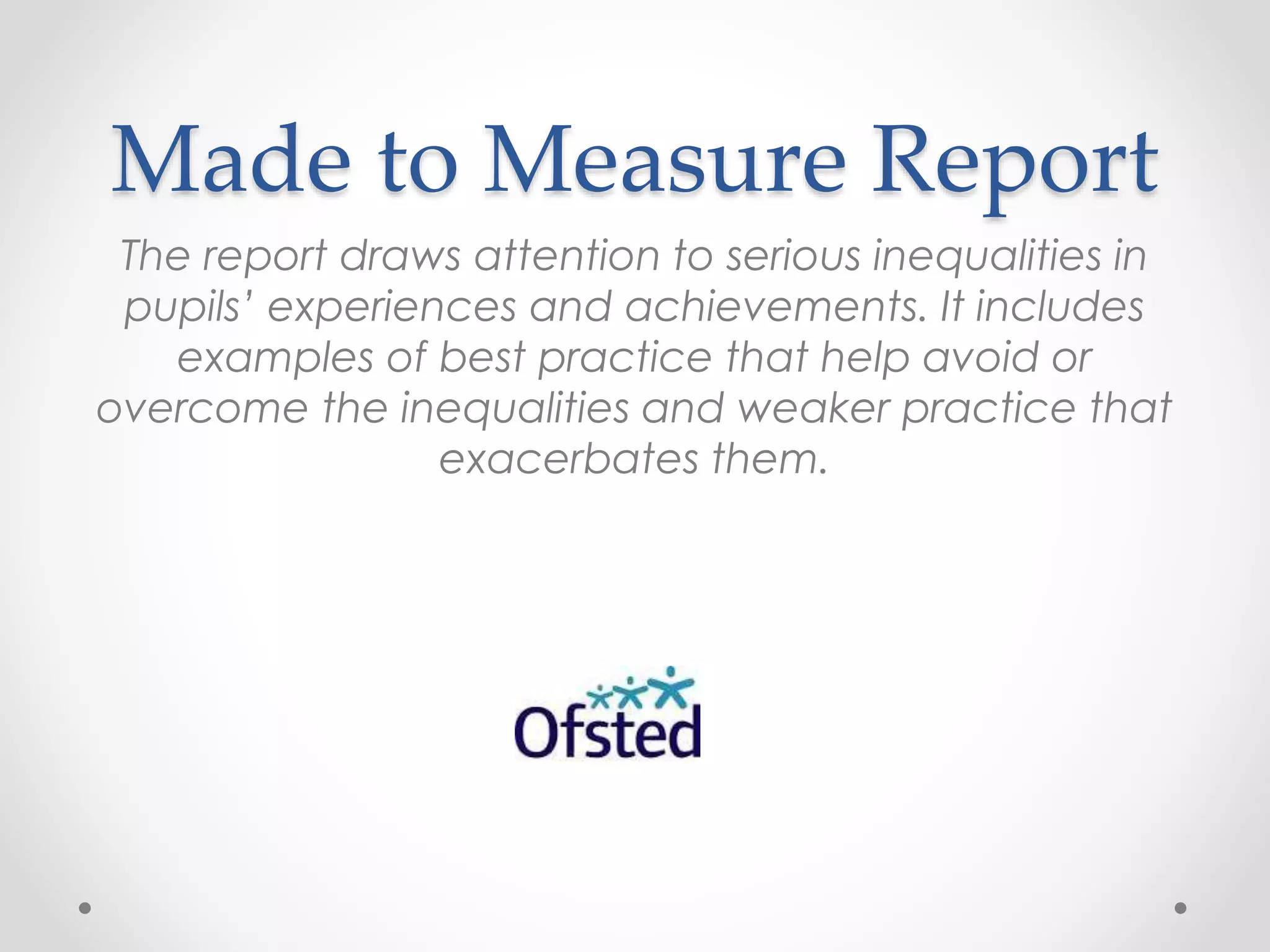 Made to Measure Report
The report draws attention to serious inequalities in
pupils’ experiences and achievements. It includes
examples of best practice that help avoid or
overcome the inequalities and weaker practice that
exacerbates them.
 