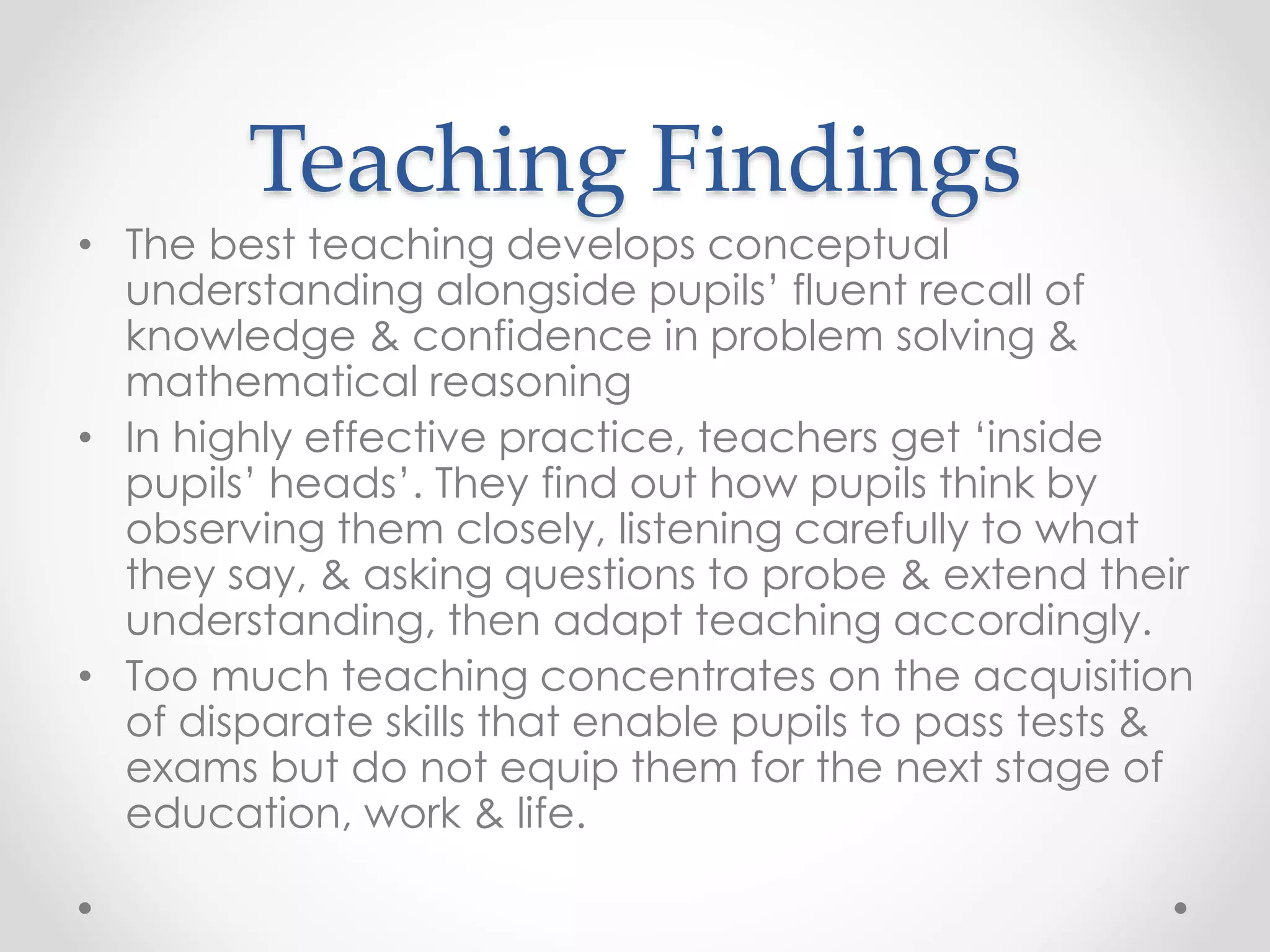 Teaching Findings
• The best teaching develops conceptual
understanding alongside pupils’ fluent recall of
knowledge & confidence in problem solving &
mathematical reasoning
• In highly effective practice, teachers get ‘inside
pupils’ heads’. They find out how pupils think by
observing them closely, listening carefully to what
they say, & asking questions to probe & extend their
understanding, then adapt teaching accordingly.
• Too much teaching concentrates on the acquisition
of disparate skills that enable pupils to pass tests &
exams but do not equip them for the next stage of
education, work & life.
 