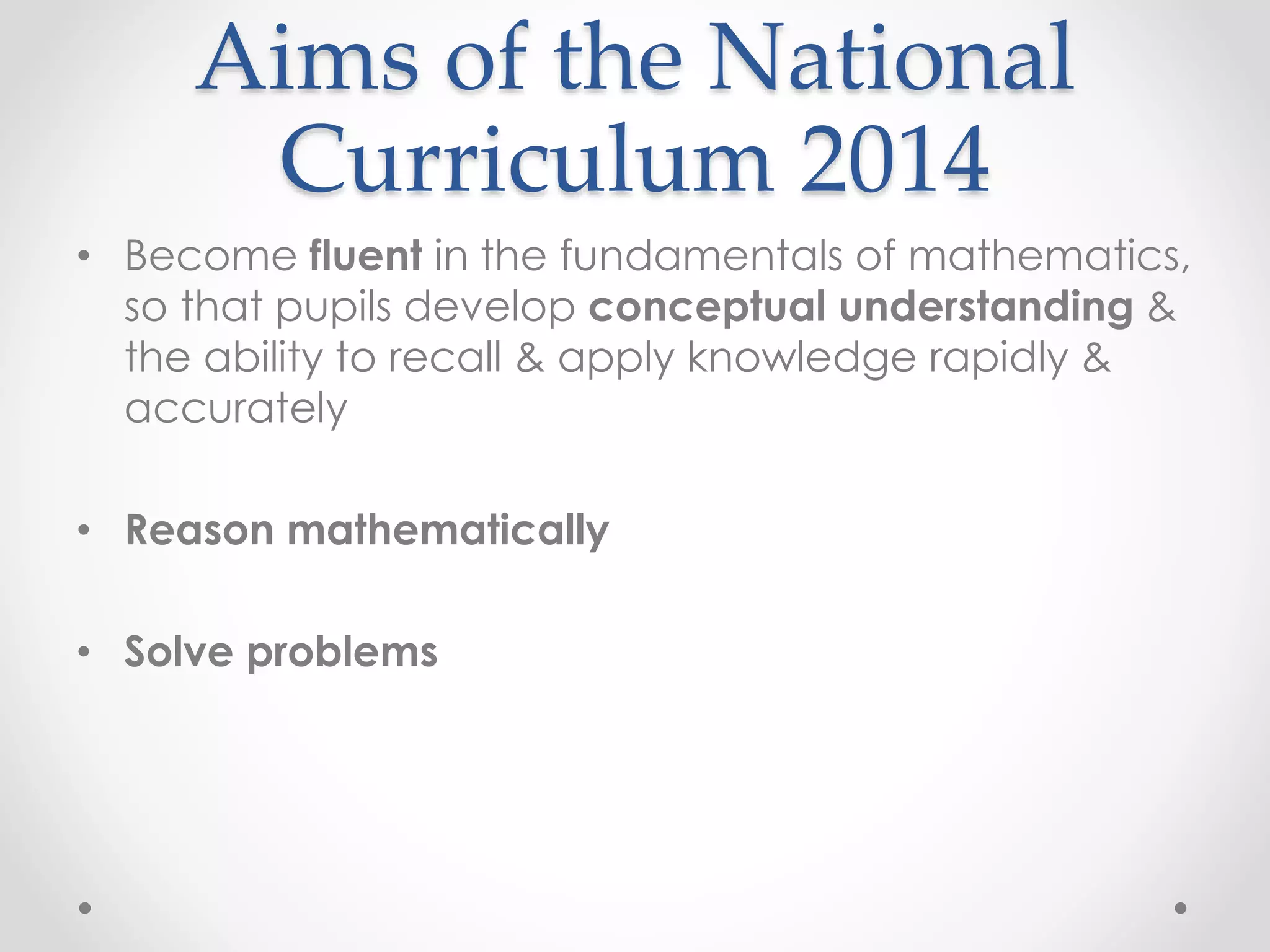 Aims of the National
Curriculum 2014
• Become fluent in the fundamentals of mathematics,
so that pupils develop conceptual understanding &
the ability to recall & apply knowledge rapidly &
accurately
• Reason mathematically
• Solve problems
 
