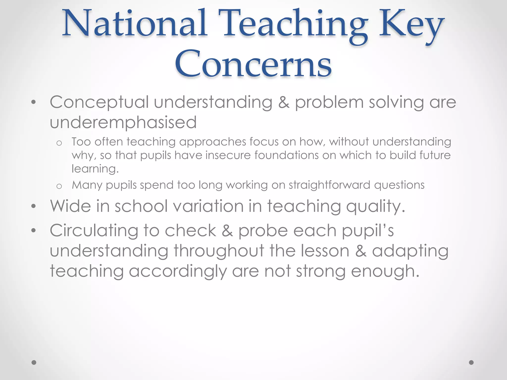 National Teaching Key
Concerns
• Conceptual understanding & problem solving are
underemphasised
o Too often teaching approaches focus on how, without understanding
why, so that pupils have insecure foundations on which to build future
learning.
o Many pupils spend too long working on straightforward questions
• Wide in school variation in teaching quality.
• Circulating to check & probe each pupil’s
understanding throughout the lesson & adapting
teaching accordingly are not strong enough.
 