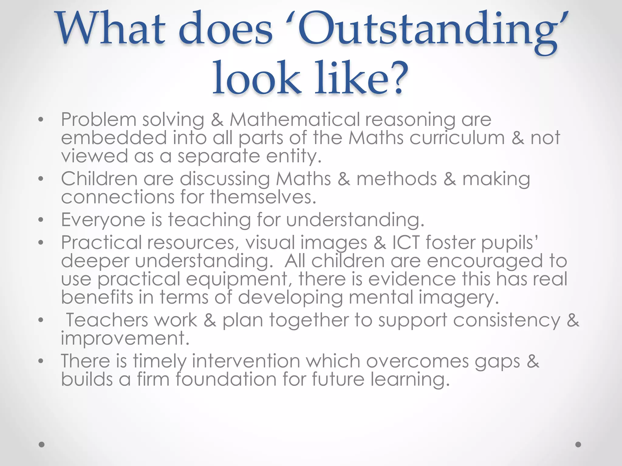 What does ‘Outstanding’
look like?
• Problem solving & Mathematical reasoning are
embedded into all parts of the Maths curriculum & not
viewed as a separate entity.
• Children are discussing Maths & methods & making
connections for themselves.
• Everyone is teaching for understanding.
• Practical resources, visual images & ICT foster pupils’
deeper understanding. All children are encouraged to
use practical equipment, there is evidence this has real
benefits in terms of developing mental imagery.
• Teachers work & plan together to support consistency &
improvement.
• There is timely intervention which overcomes gaps &
builds a firm foundation for future learning.
 