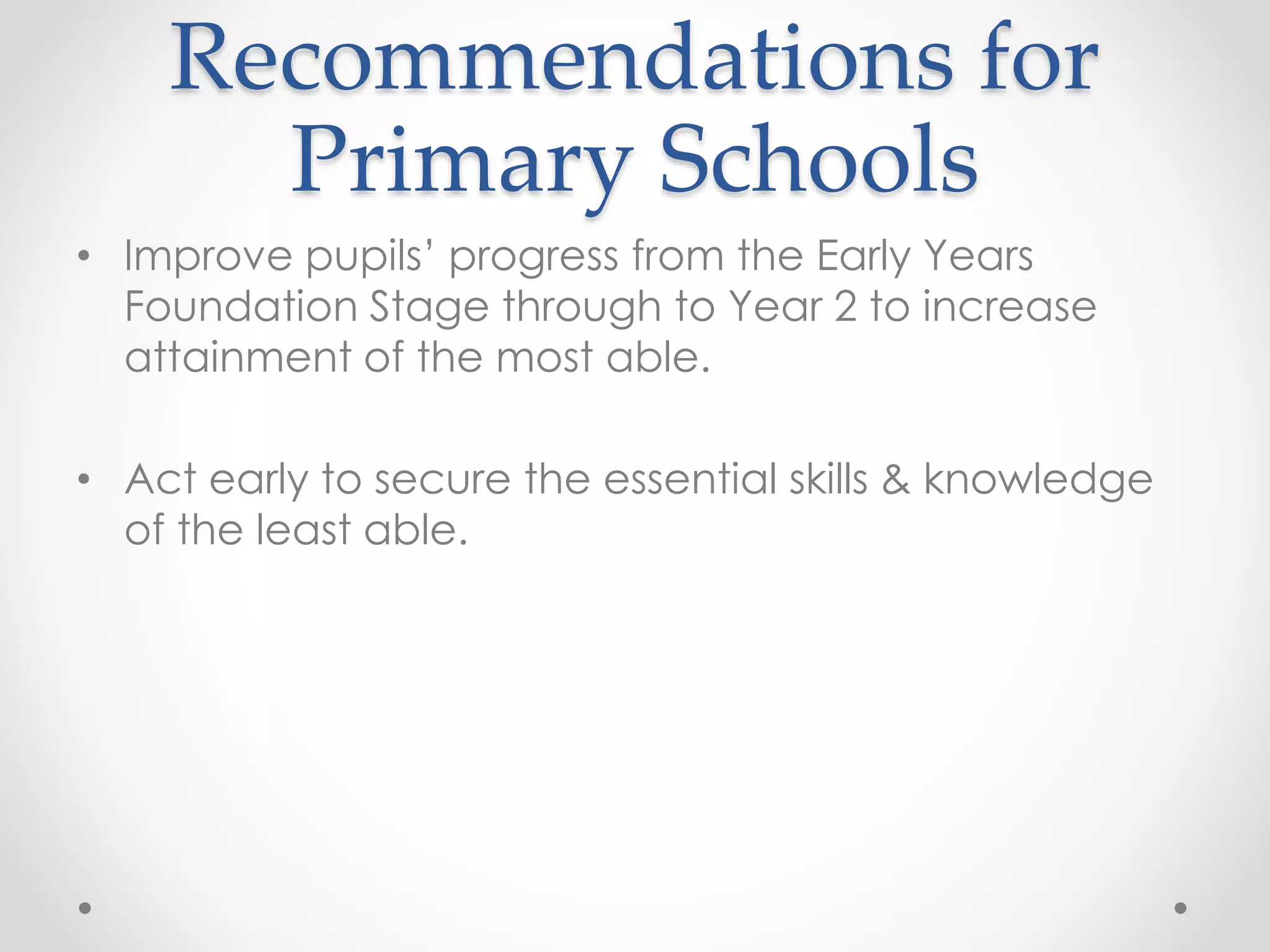 Recommendations for
Primary Schools
• Improve pupils’ progress from the Early Years
Foundation Stage through to Year 2 to increase
attainment of the most able.
• Act early to secure the essential skills & knowledge
of the least able.
 