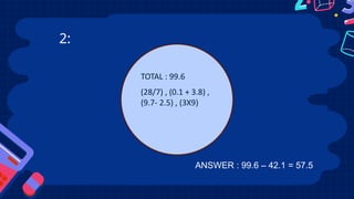 2:
TOTAL : 99.6
(28/7) , (0.1 + 3.8) ,
(9.7- 2.5) , (3X9)
ANSWER : 99.6 – 42.1 = 57.5
 