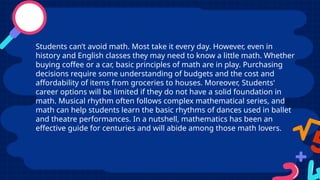 Students can’t avoid math. Most take it every day. However, even in
history and English classes they may need to know a little math. Whether
buying coffee or a car, basic principles of math are in play. Purchasing
decisions require some understanding of budgets and the cost and
affordability of items from groceries to houses. Moreover, Students'
career options will be limited if they do not have a solid foundation in
math. Musical rhythm often follows complex mathematical series, and
math can help students learn the basic rhythms of dances used in ballet
and theatre performances. In a nutshell, mathematics has been an
effective guide for centuries and will abide among those math lovers.
 