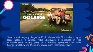 "Merry and sarge go large" A 2022 release, this film is the story of
Jerry Selbee, a retiree, who discovers a loophole in the
Massachusetts lottery, goes on a winning spree with his wife,
Marge, and they use the money to restore their hometown.
 