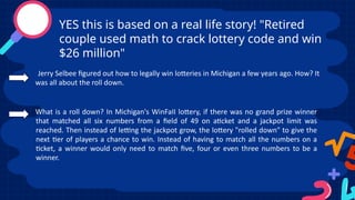 YES this is based on a real life story! "Retired
couple used math to crack lottery code and win
$26 million"
Jerry Selbee figured out how to legally win lotteries in Michigan a few years ago. How? It
was all about the roll down.
What is a roll down? In Michigan's WinFaII lottery, if there was no grand prize winner
that matched all six numbers from a field of 49 on aticket and a jackpot limit was
reached. Then instead of letting the jackpot grow, the lottery "rolled down" to give the
next tier of players a chance to win. Instead of having to match all the numbers on a
ticket, a winner would only need to match five, four or even three numbers to be a
winner.
 